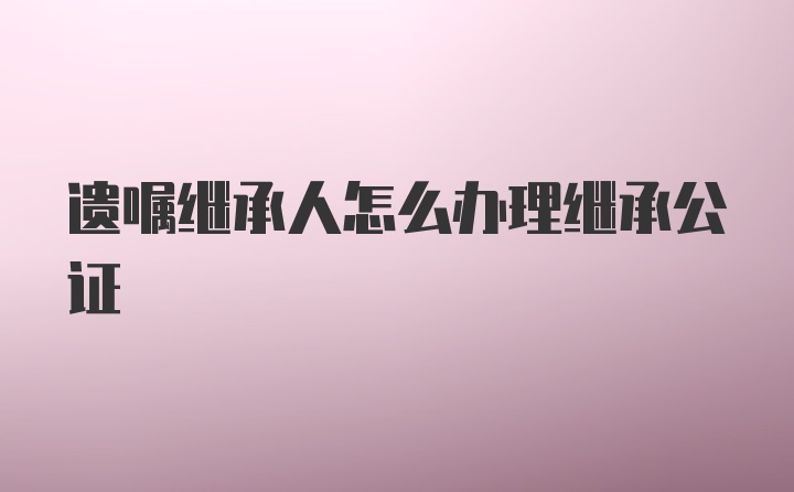 遗嘱继承人怎么办理继承公证