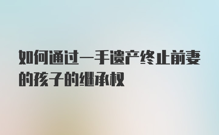 如何通过一手遗产终止前妻的孩子的继承权