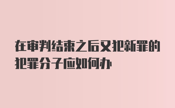 在审判结束之后又犯新罪的犯罪分子应如何办