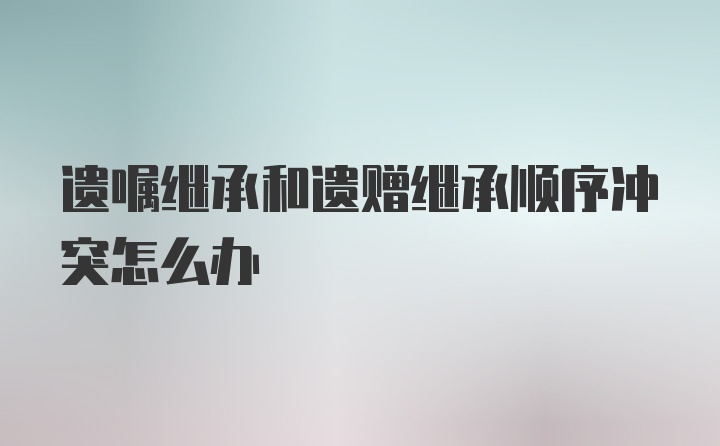 遗嘱继承和遗赠继承顺序冲突怎么办