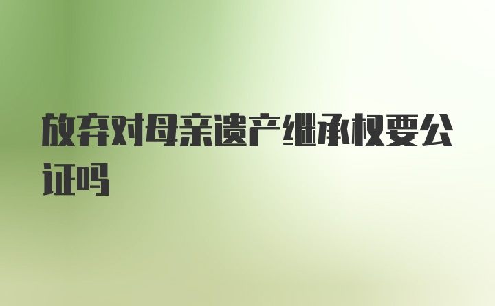 放弃对母亲遗产继承权要公证吗