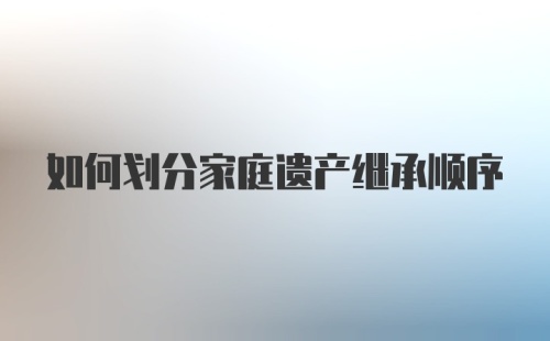 如何划分家庭遗产继承顺序