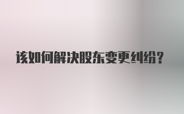 该如何解决股东变更纠纷？