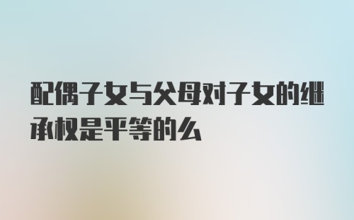 配偶子女与父母对子女的继承权是平等的么