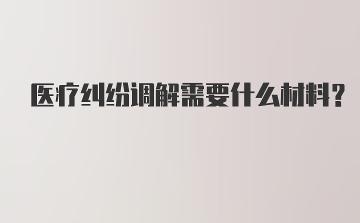 医疗纠纷调解需要什么材料？