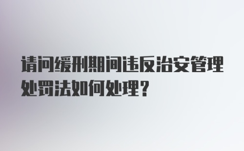 请问缓刑期间违反治安管理处罚法如何处理？