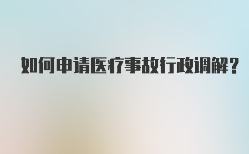 如何申请医疗事故行政调解？