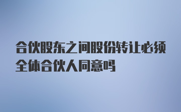 合伙股东之间股份转让必须全体合伙人同意吗