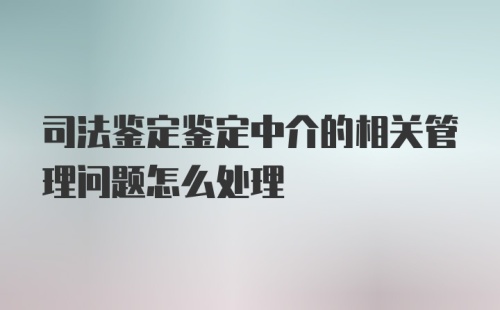 司法鉴定鉴定中介的相关管理问题怎么处理