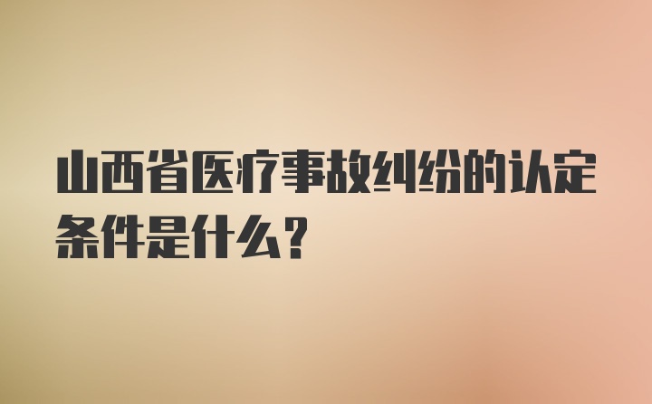 山西省医疗事故纠纷的认定条件是什么？