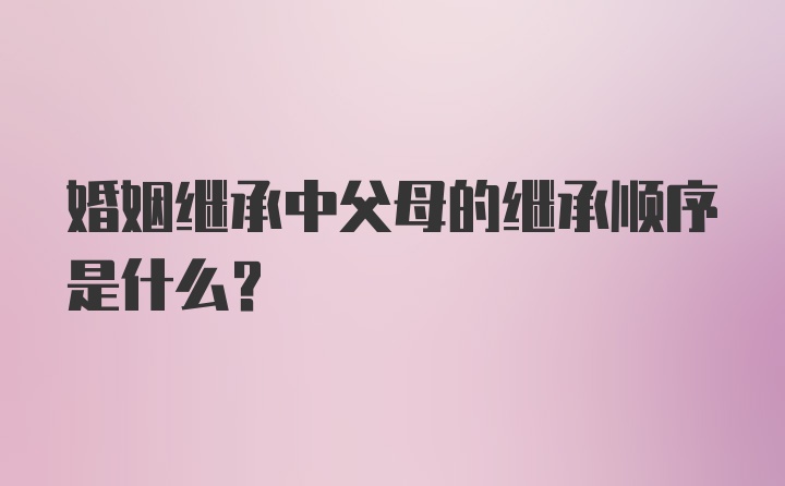 婚姻继承中父母的继承顺序是什么？