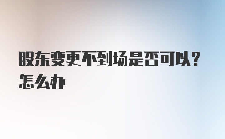 股东变更不到场是否可以？怎么办