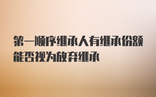 第一顺序继承人有继承份额能否视为放弃继承