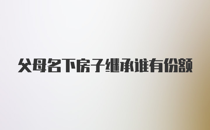 父母名下房子继承谁有份额