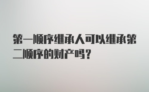 第一顺序继承人可以继承第二顺序的财产吗？