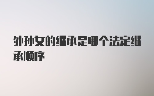 外孙女的继承是哪个法定继承顺序