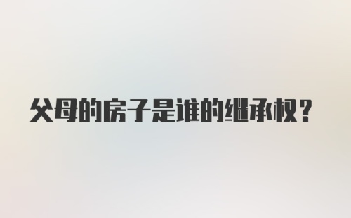 父母的房子是谁的继承权？