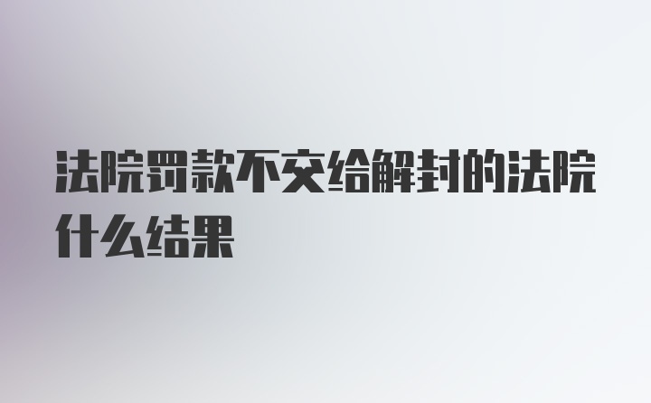 法院罚款不交给解封的法院什么结果