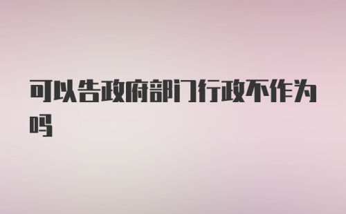 可以告政府部门行政不作为吗