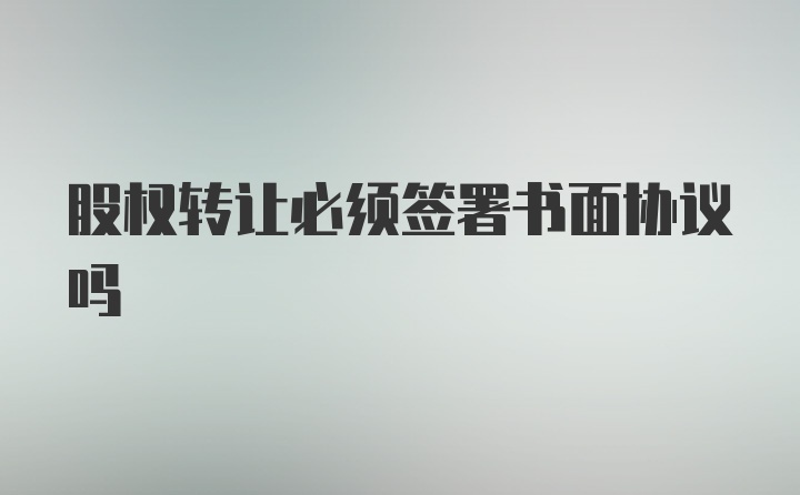 股权转让必须签署书面协议吗