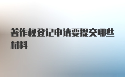 著作权登记申请要提交哪些材料