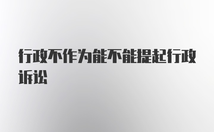 行政不作为能不能提起行政诉讼