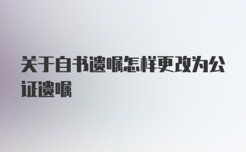 关于自书遗嘱怎样更改为公证遗嘱