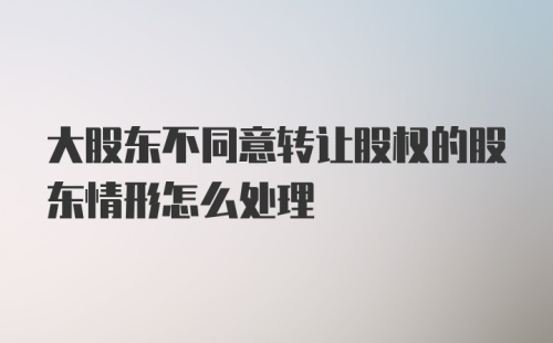 大股东不同意转让股权的股东情形怎么处理