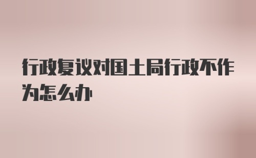 行政复议对国土局行政不作为怎么办