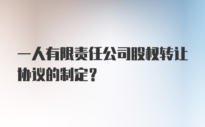 一人有限责任公司股权转让协议的制定？