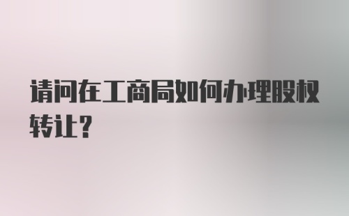 请问在工商局如何办理股权转让？