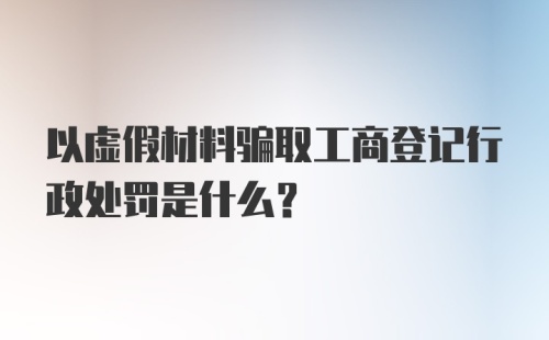 以虚假材料骗取工商登记行政处罚是什么?