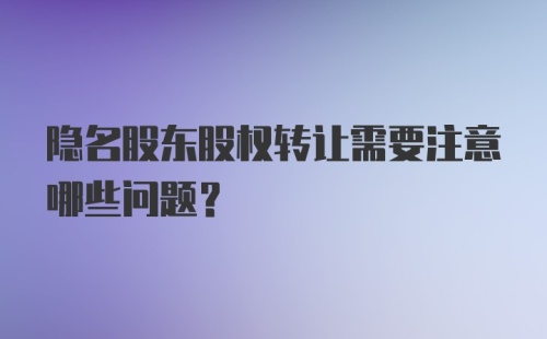 隐名股东股权转让需要注意哪些问题？