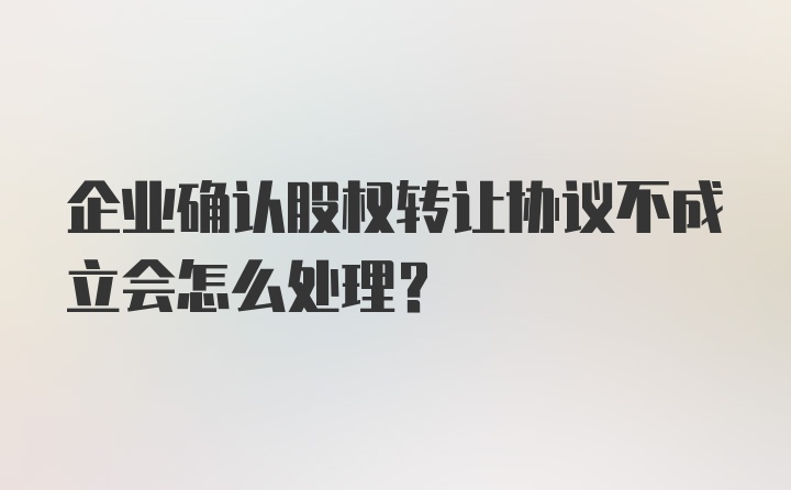 企业确认股权转让协议不成立会怎么处理？