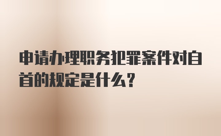 申请办理职务犯罪案件对自首的规定是什么？