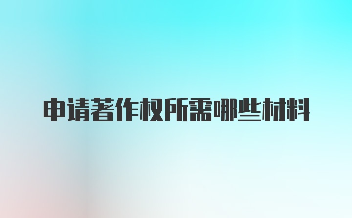 申请著作权所需哪些材料