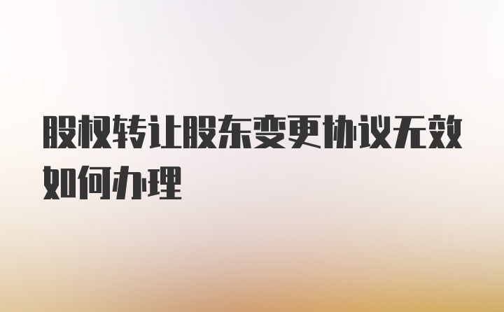 股权转让股东变更协议无效如何办理