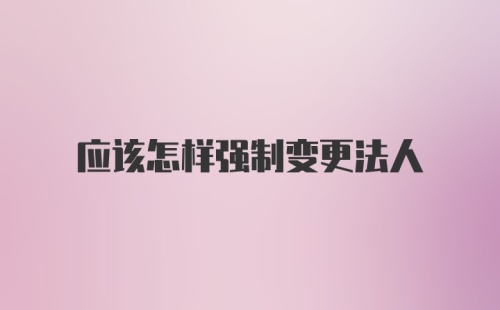 应该怎样强制变更法人