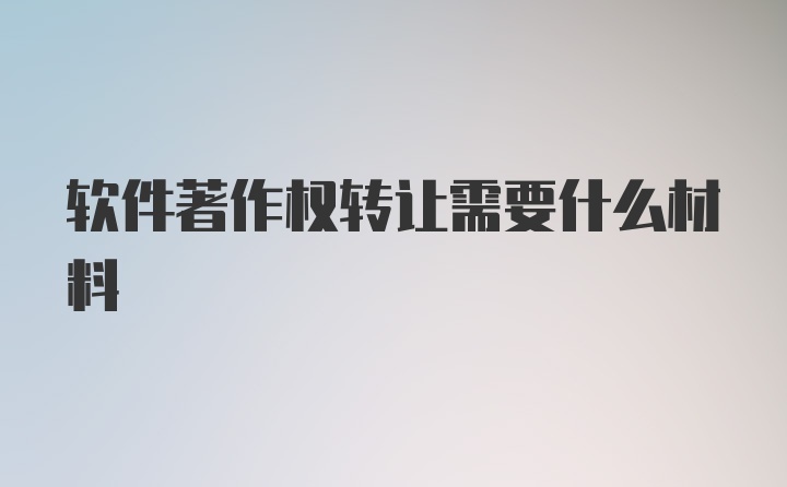 软件著作权转让需要什么材料