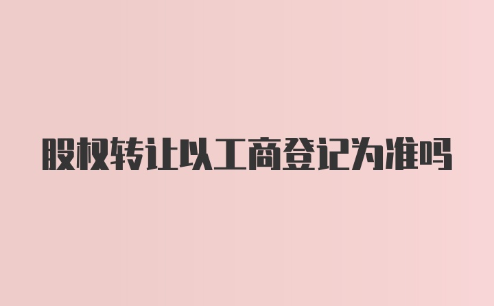 股权转让以工商登记为准吗