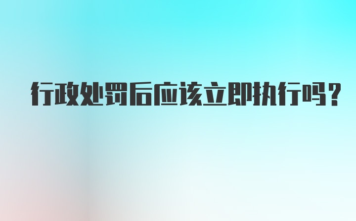 行政处罚后应该立即执行吗？