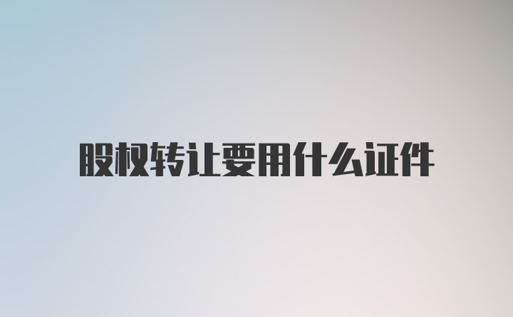 股权转让要用什么证件