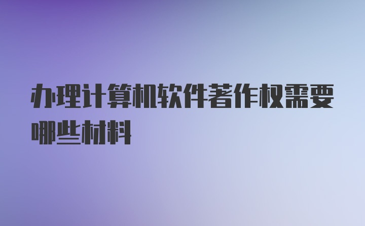 办理计算机软件著作权需要哪些材料