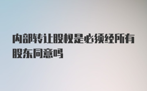 内部转让股权是必须经所有股东同意吗