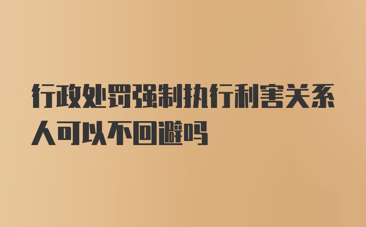 行政处罚强制执行利害关系人可以不回避吗