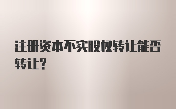 注册资本不实股权转让能否转让？