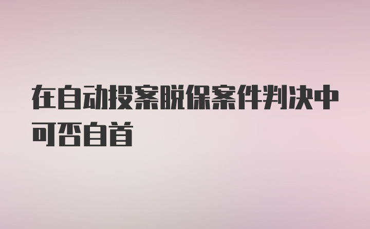 在自动投案脱保案件判决中可否自首