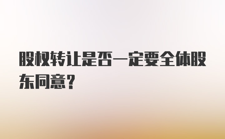 股权转让是否一定要全体股东同意？