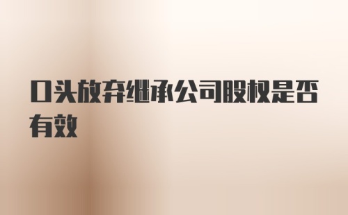 口头放弃继承公司股权是否有效