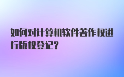 如何对计算机软件著作权进行版权登记?